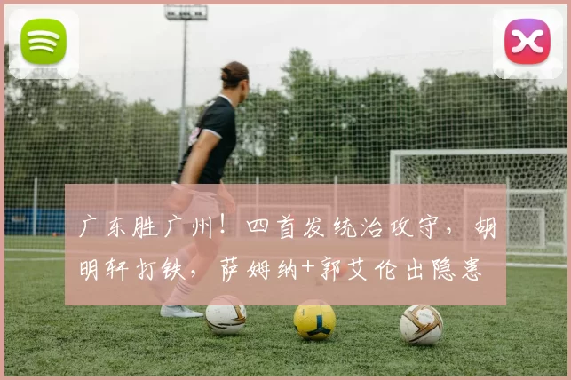 广东胜广州！四首发统治攻守，胡明轩打铁，萨姆纳+郭艾伦出隐患