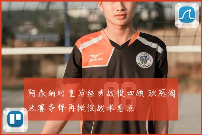 阿森纳对皇马经典战役回顾 欧冠淘汰赛争锋再掀技战术看点