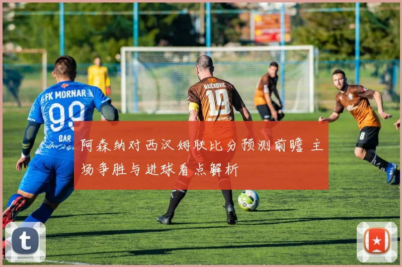 阿森纳对西汉姆联比分预测前瞻 主场争胜与进球看点解析