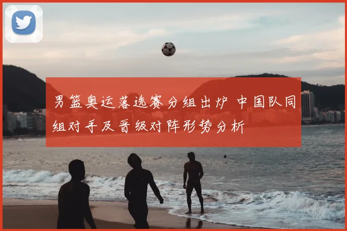 男篮奥运落选赛分组出炉 中国队同组对手及晋级对阵形势分析