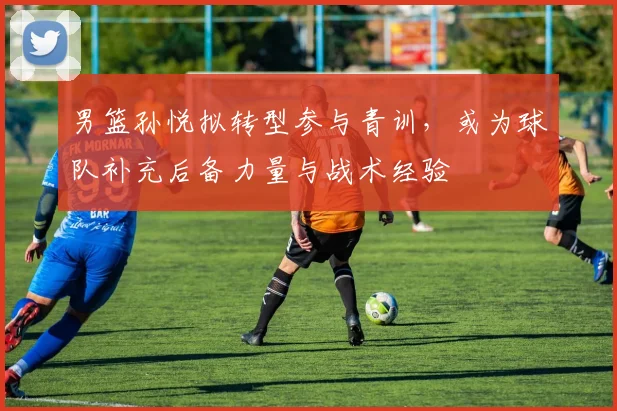 男篮孙悦拟转型参与青训，或为球队补充后备力量与战术经验