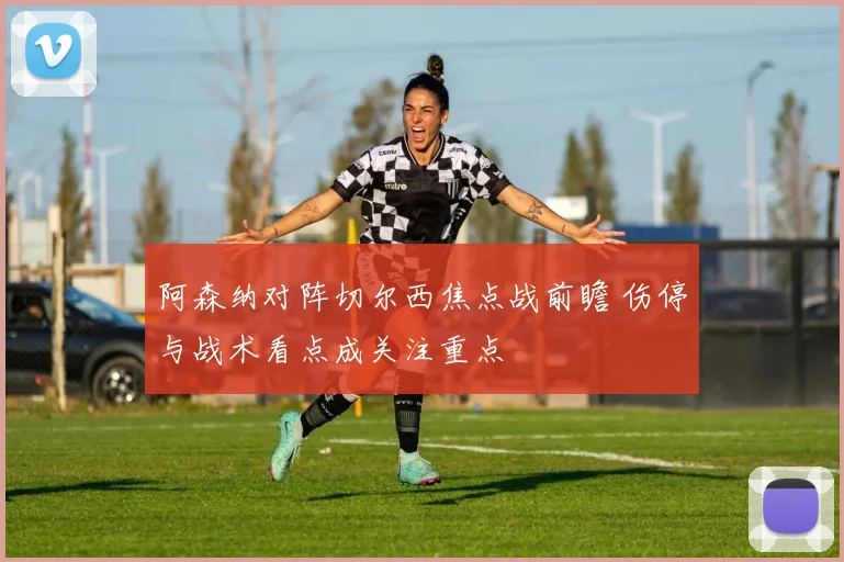 阿森纳对阵切尔西焦点战前瞻 伤停与战术看点成关注重点