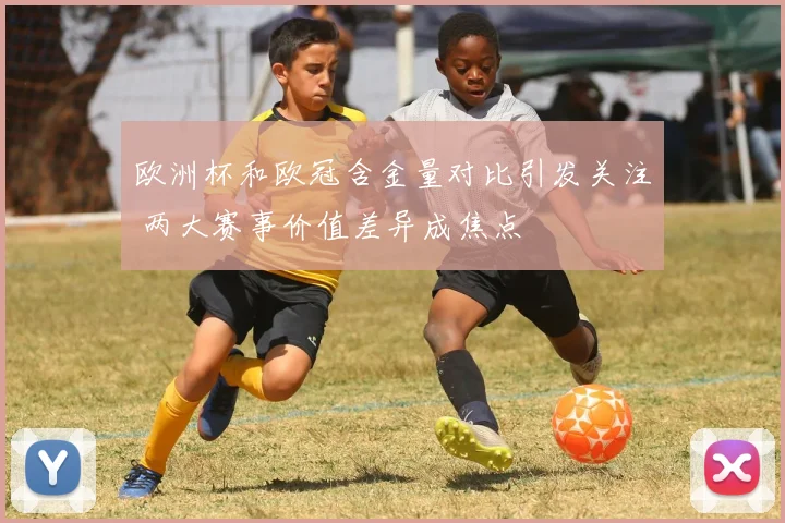 欧洲杯和欧冠含金量对比引发关注 两大赛事价值差异成焦点