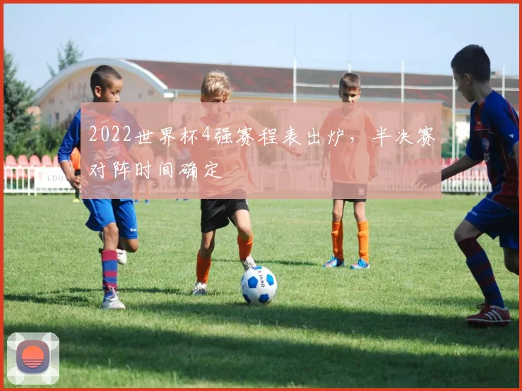 2022世界杯4强赛程表出炉,半决赛对阵时间确定