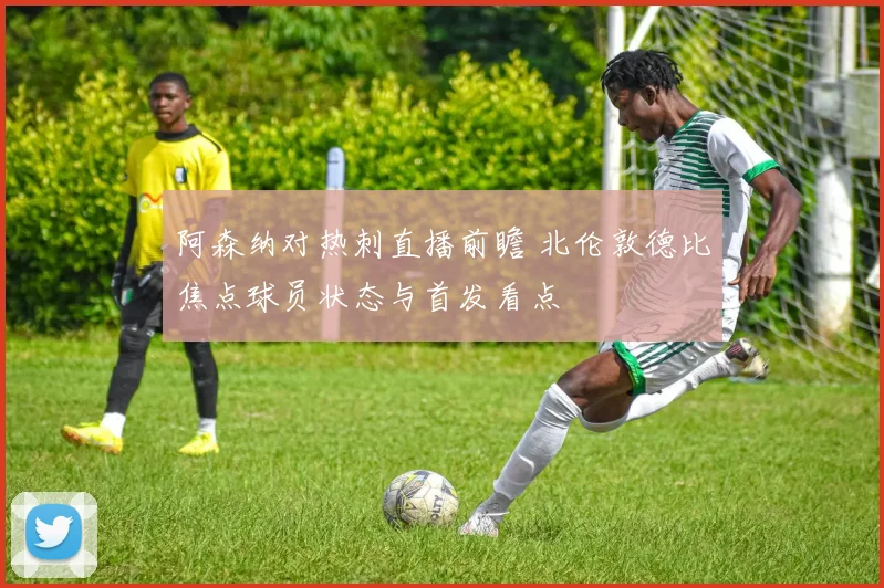 阿森纳对热刺直播前瞻 北伦敦德比焦点球员状态与首发看点