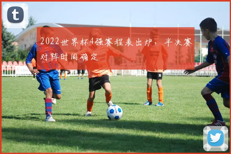 2022世界杯4强赛程表出炉,半决赛对阵时间确定