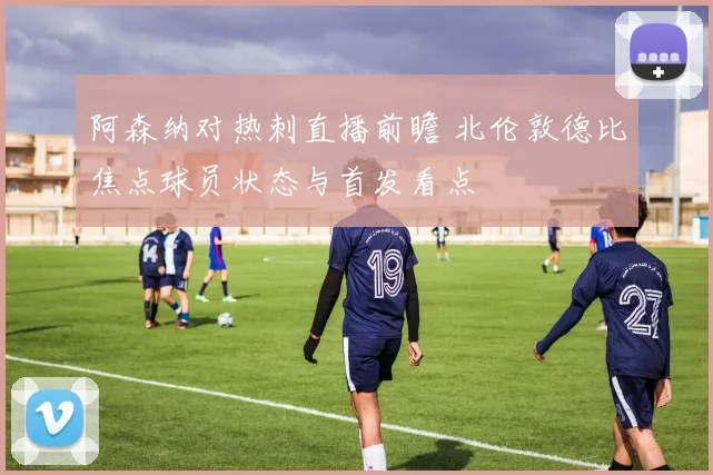 阿森纳对热刺直播前瞻 北伦敦德比焦点球员状态与首发看点