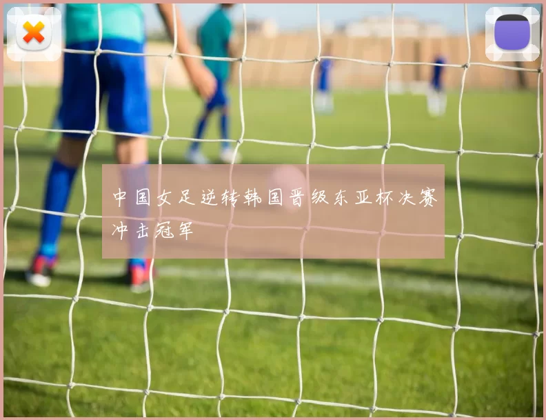 中国女足逆转韩国晋级东亚杯决赛冲击冠军