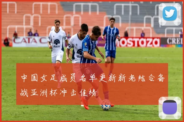 中国女足成员名单更新新老结合备战亚洲杯冲击佳绩