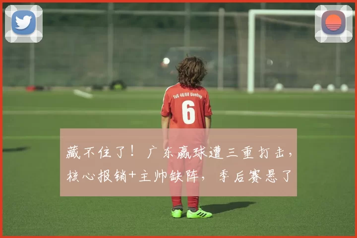 藏不住了！广东赢球遭三重打击，核心报销+主帅缺阵，季后赛悬了