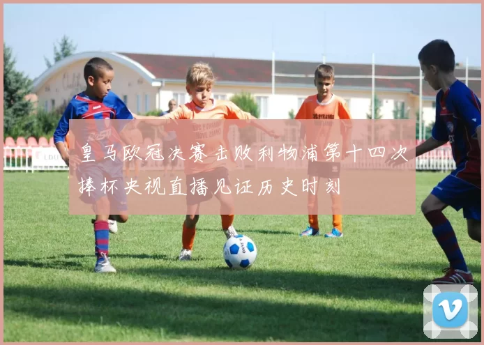 皇马欧冠决赛击败利物浦第十四次捧杯央视直播见证历史时刻