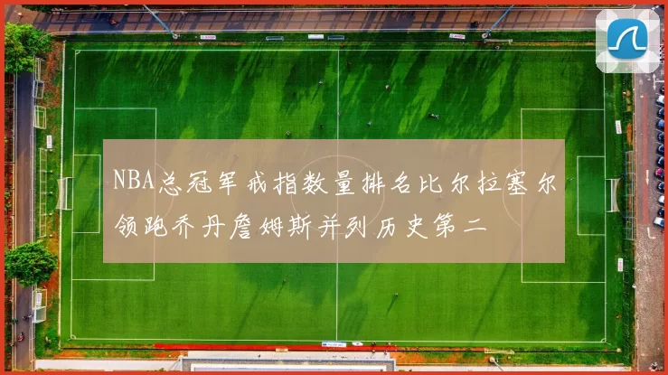 NBA总冠军戒指数量排名比尔拉塞尔领跑乔丹詹姆斯并列历史第二