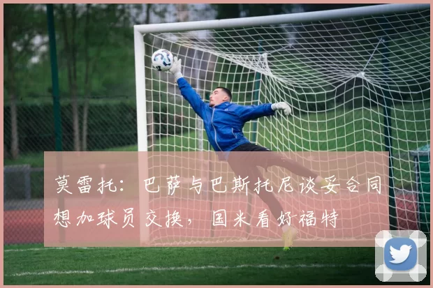 莫雷托：巴萨与巴斯托尼谈妥合同想加球员交换，国米看好福特