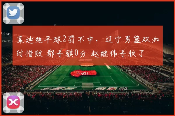莱迪绝平球2罚不中，辽宁男篮双加时惜败 鄢手骐0分 赵继伟手软了