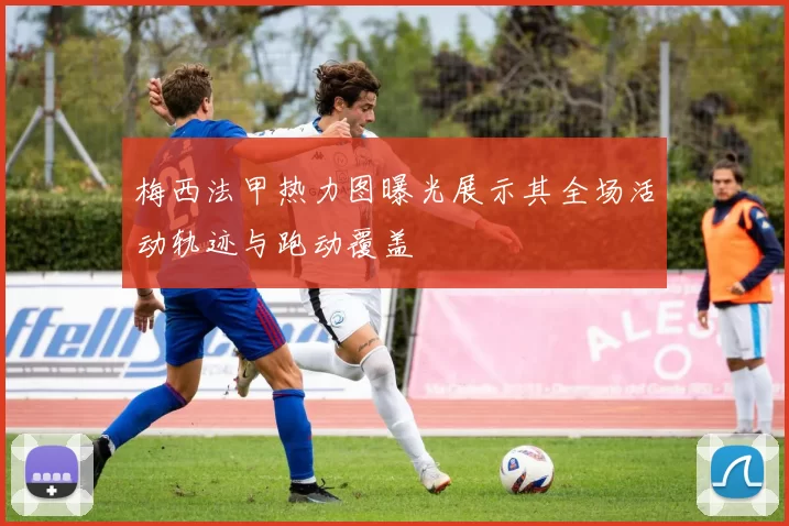 梅西法甲热力图曝光展示其全场活动轨迹与跑动覆盖