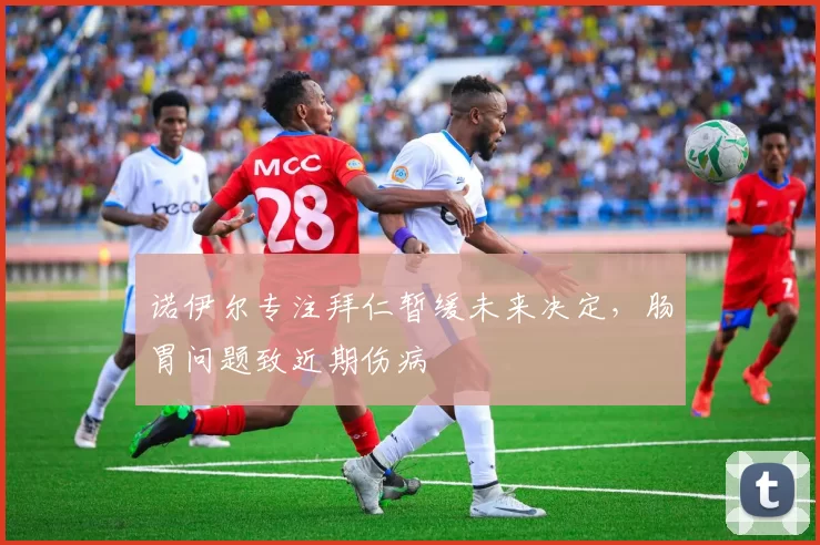 诺伊尔专注拜仁暂缓未来决定，肠胃问题致近期伤病