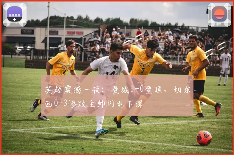 英超震撼一夜：曼城1-0登顶，切尔西0-3惨败主帅闪电下课